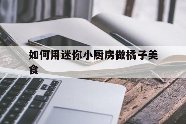 如何用迷你小厨房做橘子美食(如何用迷你小厨房做橘子美食教程)