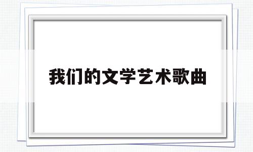 我们的文学艺术歌曲(我们的文学艺术歌曲作者是谁)