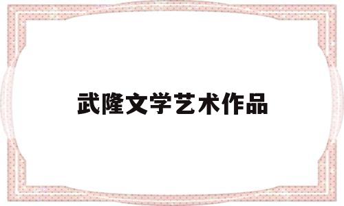 武隆文学艺术作品(武隆文学艺术作品展览)