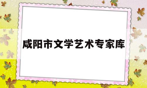 咸阳市文学艺术专家库(咸阳市文学艺术专家库有哪些)