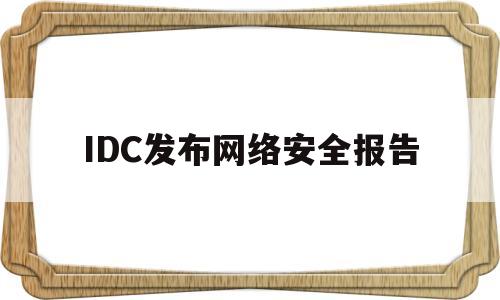 IDC发布网络安全报告(idc发布网络安全报告怎么写)