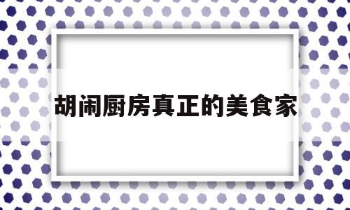 胡闹厨房真正的美食家(胡闹厨房厨师大全)