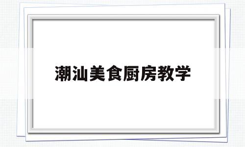 潮汕美食厨房教学(潮汕美食厨房教学设计)