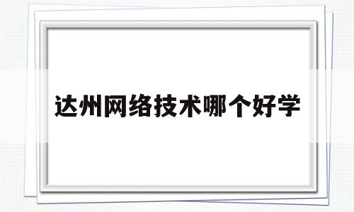 达州网络技术哪个好学(达州有哪些技术学校)