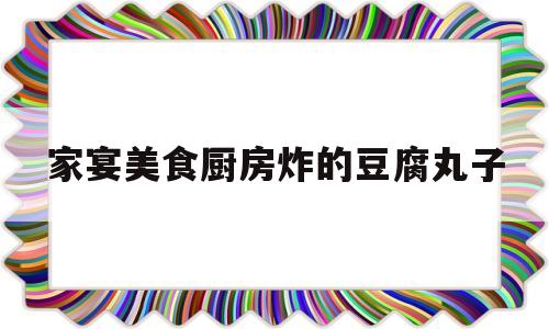 家宴美食厨房炸的豆腐丸子(炸的豆腐丸子怎样做好吃窍门)