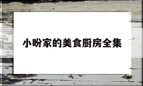 小盼家的美食厨房全集(小盼家的美食厨房全集视频)