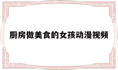 厨房做美食的女孩动漫视频(在厨房做饭的视频)