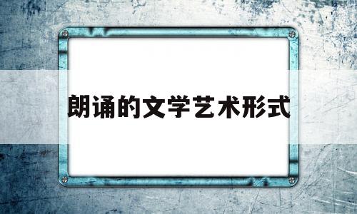 朗诵的文学艺术形式(朗诵艺术的主要特征)