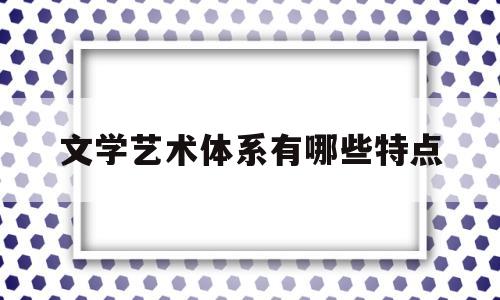 文学艺术体系有哪些特点(文学艺术的内容)