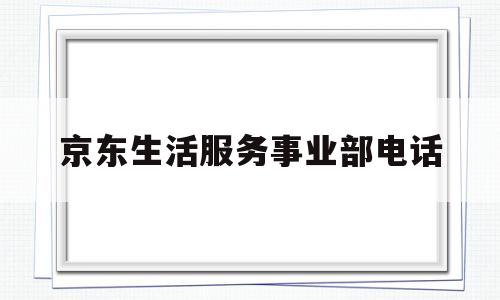 京东生活服务事业部电话(京东生活服务事业群怎么样)