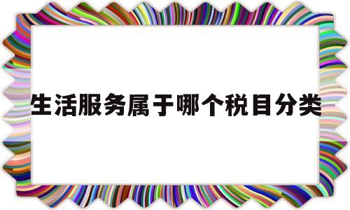 生活服务属于哪个税目分类(生活服务按什么税率)