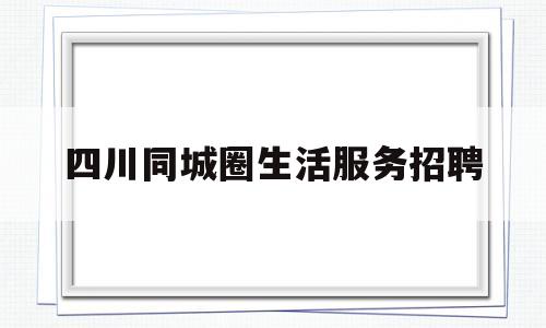 关于四川同城圈生活服务招聘的信息