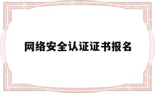 网络安全认证证书报名(网络安全等级证书在哪里申请)
