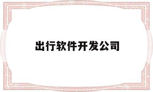 出行软件开发公司(出行软件开发公司有哪些)