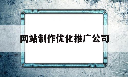 网站制作优化推广公司(关键词推广优化网站建设公司)
