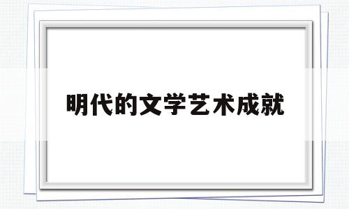 明代的文学艺术成就(明代的文学艺术成就有哪些)