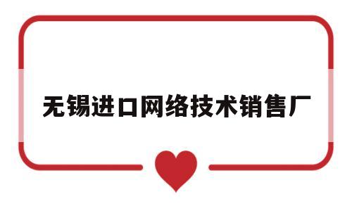 无锡进口网络技术销售厂(无锡进口代理)