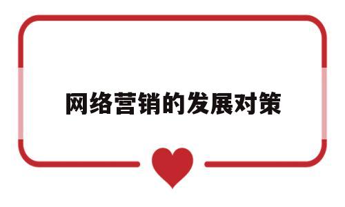 网络营销的发展对策(网络营销的发展前景和面临问题)