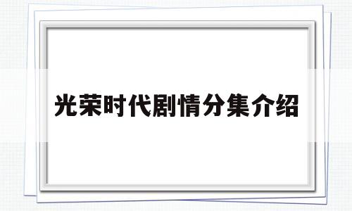 光荣时代剧情分集介绍(光荣时代剧情分集介绍大结局)