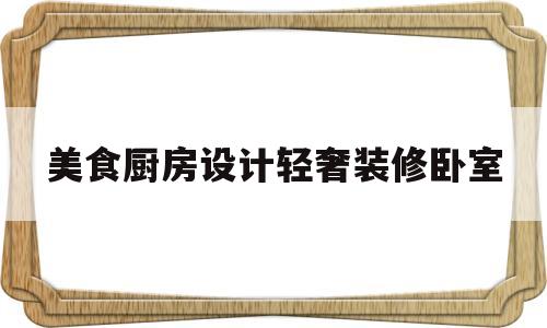 美食厨房设计轻奢装修卧室(美食厨房视频)