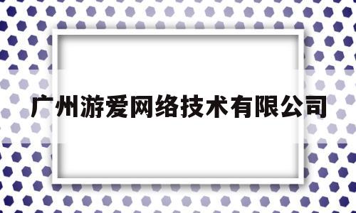 广州游爱网络技术有限公司(广州游爱网络技术有限公司董事)
