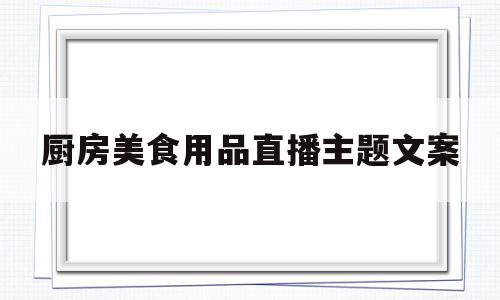 厨房美食用品直播主题文案(厨房美食用品直播主题文案简短)