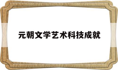 元朝文学艺术科技成就(元朝的文学成就是什么)