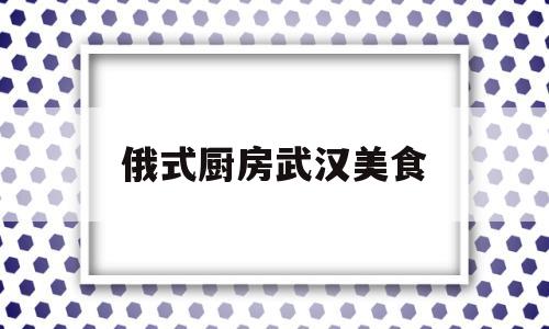 俄式厨房武汉美食(俄式厨房必点菜)