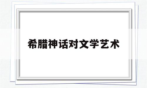 希腊神话对文学艺术(希腊神话对文学艺术的意义)