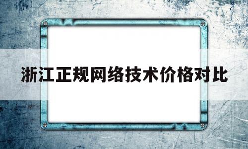 浙江正规网络技术价格对比(浙江网络科技公司排名)