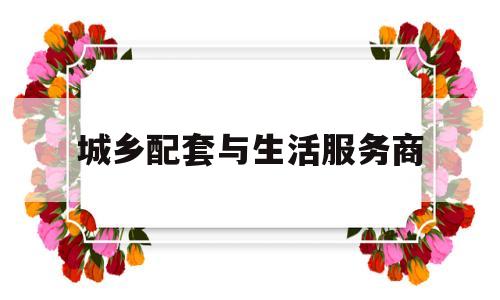 城乡配套与生活服务商(城乡建设配套服务商)