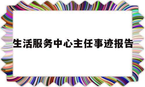生活服务中心主任事迹报告(生活服务中心工作总结)