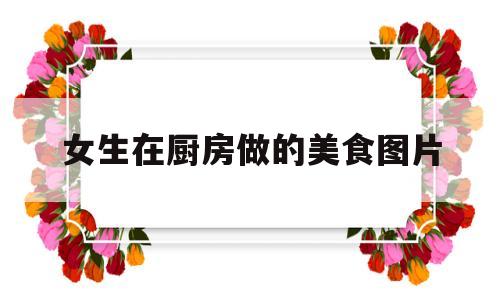 女生在厨房做的美食图片(女孩在厨房做菜简笔画)