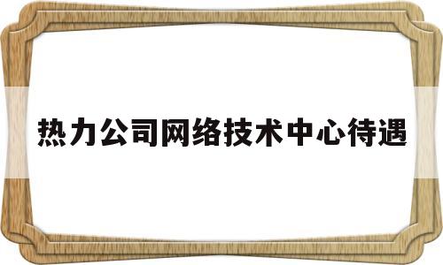 热力公司网络技术中心待遇(热力公司部门)