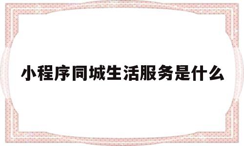 小程序同城生活服务是什么(同城生活微信小程序)