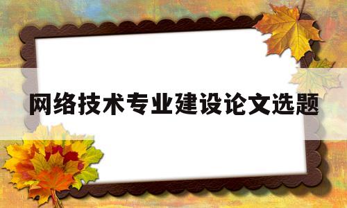 网络技术专业建设论文选题(网络技术专业毕业论文题目)