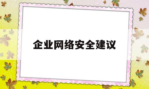 企业网络安全建议(企业网络安全建议怎么写)