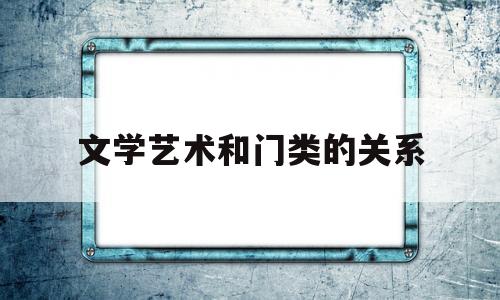 文学艺术和门类的关系(文学与其他艺术门类的区别与联系)