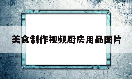 美食制作视频厨房用品图片(美食制作视频大全)