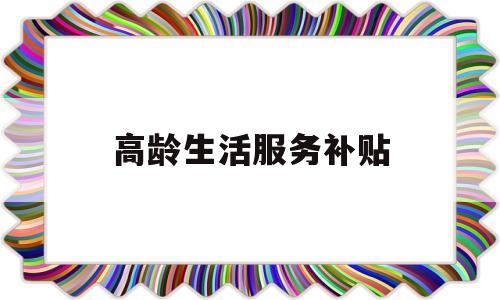 高龄生活服务补贴(高龄生活服务补贴政策)