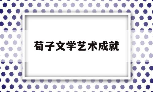 荀子文学艺术成就(荀子文学艺术成就的原因)
