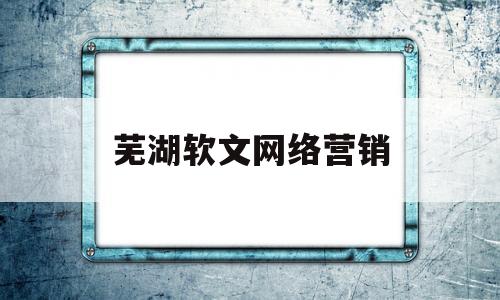 芜湖软文网络营销(芜湖软文网络营销公司)