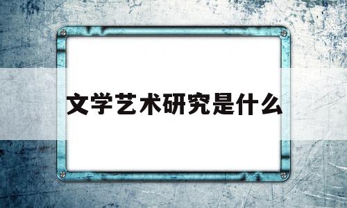 文学艺术研究是什么(文艺学研究方向的特点及意义)
