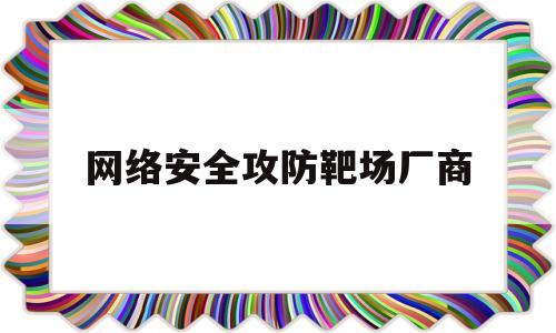 网络安全攻防靶场厂商(网络安全靶场有哪些平台)