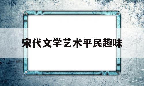 宋代文学艺术平民趣味(宋代文学艺术的特点)