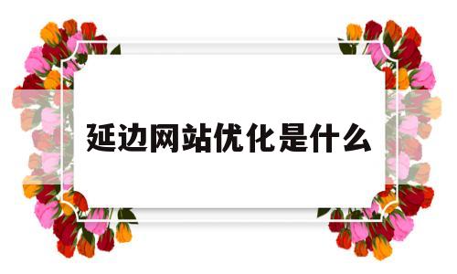 延边网站优化是什么(优化网站是什么工作)