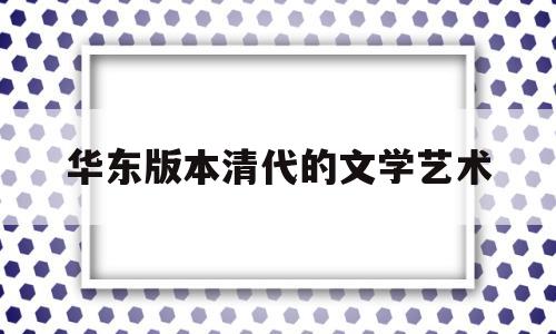 华东版本清代的文学艺术(反映清代文学艺术成就和特点的是)