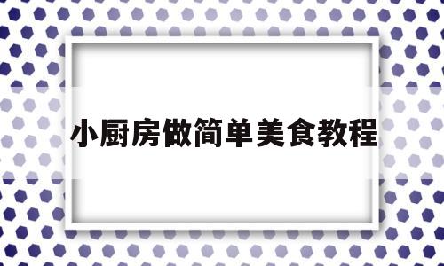 小厨房做简单美食教程(小厨房做菜大全)