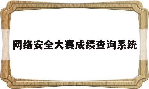 网络安全大赛成绩查询系统(网络安全大赛官网)