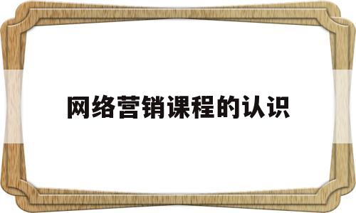 网络营销课程的认识(网络营销课程的感想)